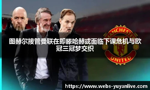 图赫尔接管曼联在即滕哈赫或面临下课危机与欧冠三冠梦交织